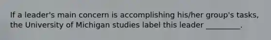 If a leader's main concern is accomplishing his/her group's tasks, the University of Michigan studies label this leader _________.