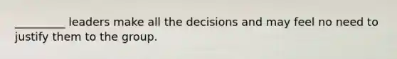 _________ leaders make all the decisions and may feel no need to justify them to the group.