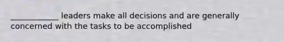 ____________ leaders make all decisions and are generally concerned with the tasks to be accomplished