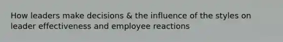 How leaders make decisions & the influence of the styles on leader effectiveness and employee reactions