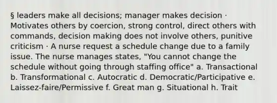 § leaders make all decisions; manager makes decision · Motivates others by coercion, strong control, direct others with commands, decision making does not involve others, punitive criticism · A nurse request a schedule change due to a family issue. The nurse manages states, "You cannot change the schedule without going through staffing office" a. Transactional b. Transformational c. Autocratic d. Democratic/Participative e. Laissez-faire/Permissive f. Great man g. Situational h. Trait