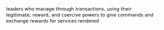 leaders who manage through transactions, using their legitimate, reward, and coercive powers to give commands and exchange rewards for services rendered