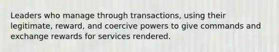 Leaders who manage through transactions, using their legitimate, reward, and coercive powers to give commands and exchange rewards for services rendered.