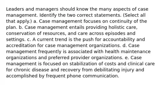 Leaders and managers should know the many aspects of case management. Identify the two correct statements. (Select all that apply.) a. Case management focuses on continuity of the plan. b. Case management entails providing holistic care, conservation of resources, and care across episodes and settings. c. A current trend is the push for accountability and accreditation for case management organizations. d. Case management frequently is associated with health maintenance organizations and preferred provider organizations. e. Case management is focused on stabilization of costs and clinical care for chronic disease and recovery from debilitating injury and accomplished by frequent phone communication.