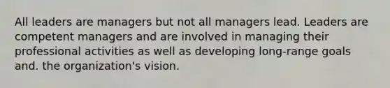 All leaders are managers but not all managers lead. Leaders are competent managers and are involved in managing their professional activities as well as developing long-range goals and. the organization's vision.