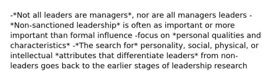 -*Not all leaders are managers*, nor are all managers leaders -*Non-sanctioned leadership* is often as important or more important than formal influence -focus on *personal qualities and characteristics* -*The search for* personality, social, physical, or intellectual *attributes that differentiate leaders* from non-leaders goes back to the earlier stages of leadership research