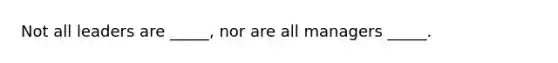 Not all leaders are _____, nor are all managers _____.