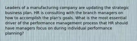 Leaders of a manufacturing company are updating the strategic business plan. HR is consulting with the branch managers on how to accomplish the plan's goals. What is the most essential driver of the performance management process that HR should have managers focus on during individual performance planning?