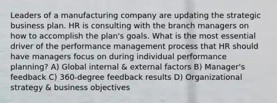 Leaders of a manufacturing company are updating the strategic business plan. HR is consulting with the branch managers on how to accomplish the plan's goals. What is the most essential driver of the performance management process that HR should have managers focus on during individual performance planning? A) Global internal & external factors B) Manager's feedback C) 360-degree feedback results D) Organizational strategy & business objectives