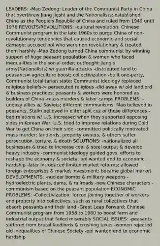 LEADERS: -Mao Zedong: Leader of the Communist Party in China that overthrew Jiang Jieshi and the Nationalists; established China as the People's Republic of China and ruled from 1949 until 1976 REVOLTS/REVOLUTIONS: -cultural revolution: Chinese Communist program in the late 1960s to purge China of non-revolutionary tendencies that caused economic and social damage; accused ppl who were non revolutionary & treated them harshly -Mao Zedong turned China communist by winning support of huge peasant population & women who faced inequalities in the social order; outfought Jiang's army(Nationalists) w/ guerrilla attacks -distributed land to peasants= agriculture boost; collectivization -built one-party, Communist totalitarian state; Communist ideology replaced religious beliefs-> persecuted religious -did away w/ old landlord & business practices; peasants & workers were honored as builders of China -mass murders & labor camps PROBLEMS: -uneasy allies w/ Soviets; different communisms: Mao believed in peasants, Stalin believed in elite; split cuz of these differences -bad relations w/ U.S. increased when they supported opposing sides in Korean War; U.S. tried to improve relations during Cold War to get China on their side -committed politically motivated mass murder; landlords, property owners, & others suffer persecution, torture, & death SOLUTIONS: -nationalized all businesses & tried to increase coal & steel output & develop heavy industry -communist ideology guided govs. efforts to reshape the economy & society; ppl wanted end to economic hardship -later introduced limited market reforms; allowed foreign enterprises & market investment; became global market DEVELOPMENTS: -nuclear bombs & military weapons -hydroelectric plants, dams, & railroads -new Chinese characters -communism based on the peasant population ECONOMIC PROBLEMS: -Collectivization: forced joining together of workers and property into collectives, such as rural collectives that absorb peasants and their land -Great Leap Forward: Chinese Communist program from 1958 to 1960 to boost farm and industrial output that failed miserably SOCIAL ISSUES: -peasants suffered from brutal landlords & crushing taxes -women rejected old inequalities of Chinese Society -ppl wanted end to economic hardship