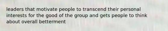 leaders that motivate people to transcend their personal interests for the good of the group and gets people to think about overall betterment