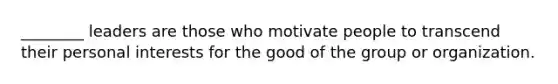 ________ leaders are those who motivate people to transcend their personal interests for the good of the group or organization.