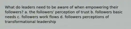 What do leaders need to be aware of when empowering their followers? a. the followers' perception of trust b. followers basic needs c. followers work flows d. followers perceptions of transformational leadership