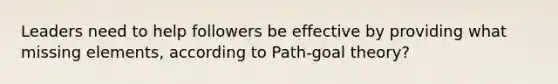 Leaders need to help followers be effective by providing what missing elements, according to Path-goal theory?