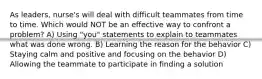 As leaders, nurse's will deal with difficult teammates from time to time. Which would NOT be an effective way to confront a problem? A) Using "you" statements to explain to teammates what was done wrong. B) Learning the reason for the behavior C) Staying calm and positive and focusing on the behavior D) Allowing the teammate to participate in finding a solution