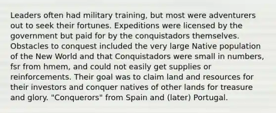 Leaders often had military training, but most were adventurers out to seek their fortunes. Expeditions were licensed by the government but paid for by the conquistadors themselves. Obstacles to conquest included the very large Native population of the New World and that Conquistadors were small in numbers, fsr from hmem, and could not easily get supplies or reinforcements. Their goal was to claim land and resources for their investors and conquer natives of other lands for treasure and glory. "Conquerors" from Spain and (later) Portugal.