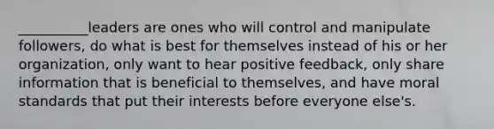 __________leaders are ones who will control and manipulate followers, do what is best for themselves instead of his or her organization, only want to hear positive feedback, only share information that is beneficial to themselves, and have moral standards that put their interests before everyone else's.