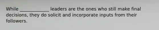 While _____________ leaders are the ones who still make final decisions, they do solicit and incorporate inputs from their followers.