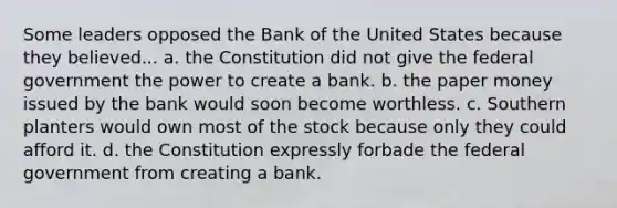 Some leaders opposed the Bank of the United States because they believed... a. the Constitution did not give the federal government the power to create a bank. b. the paper money issued by the bank would soon become worthless. c. Southern planters would own most of the stock because only they could afford it. d. the Constitution expressly forbade the federal government from creating a bank.