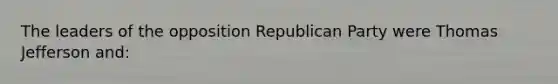 The leaders of the opposition Republican Party were Thomas Jefferson and: