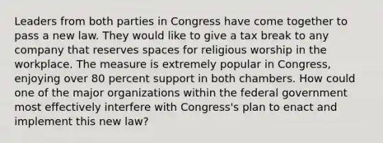 Leaders from both parties in Congress have come together to pass a new law. They would like to give a tax break to any company that reserves spaces for religious worship in the workplace. The measure is extremely popular in Congress, enjoying over 80 percent support in both chambers. How could one of the major organizations within the federal government most effectively interfere with Congress's plan to enact and implement this new law?