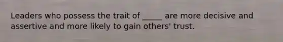 Leaders who possess the trait of _____ are more decisive and assertive and more likely to gain others' trust.
