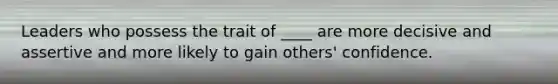 Leaders who possess the trait of ____ are more decisive and assertive and more likely to gain others' confidence.