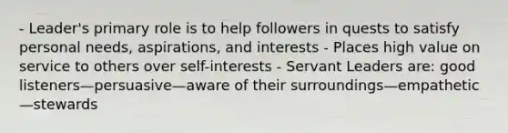 - Leader's primary role is to help followers in quests to satisfy personal needs, aspirations, and interests - Places high value on service to others over self-interests - Servant Leaders are: good listeners—persuasive—aware of their surroundings—empathetic—stewards