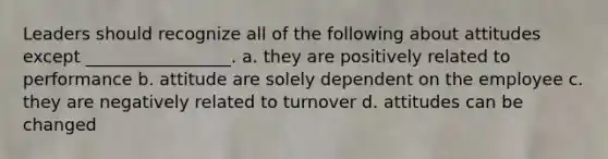 Leaders should recognize all of the following about attitudes except _________________. a. they are positively related to performance b. attitude are solely dependent on the employee c. they are negatively related to turnover d. attitudes can be changed