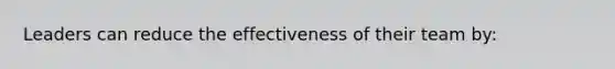Leaders can reduce the effectiveness of their team by: