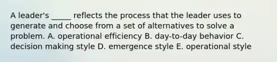 A leader's _____ reflects the process that the leader uses to generate and choose from a set of alternatives to solve a problem. A. operational efficiency B. day-to-day behavior C. decision making style D. emergence style E. operational style