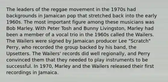 The leaders of the reggae movement in the 1970s had backgrounds in Jamaican pop that stretched back into the early 1960s. The most important figure among these musicians was Bob Marley. With Peter Tosh and Bunny Livingston, Marley had been a member of a vocal trio in the 1960s called the Wailers. The Wailers were signed by Jamaican producer Lee "Scratch" Perry, who recorded the group backed by his band, the Upsetters. The Wailers' records did well regionally, and Perry convinced them that they needed to play instruments to be successful. In 1970, Marley and the Wailers released their first recordings in Jamaica.