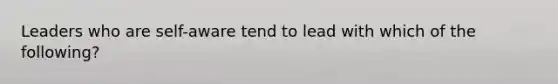 Leaders who are self-aware tend to lead with which of the following?