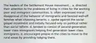 The leaders of the Settlement House movement... a. directed their attention to the problems of living in cities for the working poor and immigrant communities. b. often expressed moral disapproval of the behavior of immigrants and favored well-off families when choosing tenants. c. spoke against the social gospel movement and initially focused only on political rather than social reform. d. tended to consist of second-generation lower class immigrants helping first generation lower class immigrants. e. encouraged people in the cities to move to the rural areas by providing lodging there.