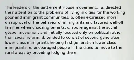 The leaders of the Settlement House movement... a. directed their attention to the problems of living in cities for the working poor and immigrant communities. b. often expressed moral disapproval of the behavior of immigrants and favored well-off families when choosing tenants. c. spoke against the social gospel movement and initially focused only on political rather than social reform. d. tended to consist of second-generation lower class immigrants helping first generation lower class immigrants. e. encouraged people in the cities to move to the rural areas by providing lodging there.