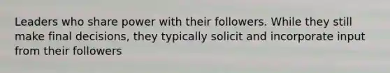 Leaders who share power with their followers. While they still make final decisions, they typically solicit and incorporate input from their followers