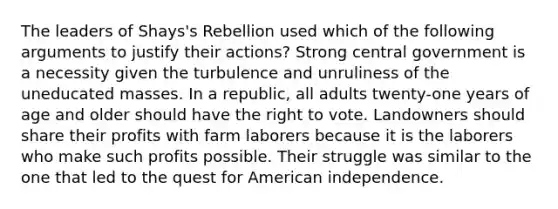 The leaders of Shays's Rebellion used which of the following arguments to justify their actions? Strong central government is a necessity given the turbulence and unruliness of the uneducated masses. In a republic, all adults twenty-one years of age and older should have <a href='https://www.questionai.com/knowledge/kr9tEqZQot-the-right-to-vote' class='anchor-knowledge'>the right to vote</a>. Landowners should share their profits with farm laborers because it is the laborers who make such profits possible. Their struggle was similar to the one that led to the quest for American independence.