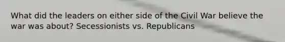 What did the leaders on either side of the Civil War believe the war was about? Secessionists vs. Republicans