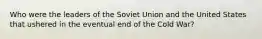 Who were the leaders of the Soviet Union and the United States that ushered in the eventual end of the Cold War?