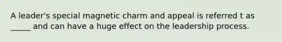 A leader's special magnetic charm and appeal is referred t as _____ and can have a huge effect on the leadership process.