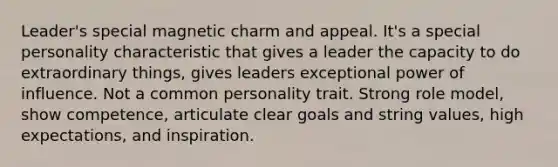 Leader's special magnetic charm and appeal. It's a special personality characteristic that gives a leader the capacity to do extraordinary things, gives leaders exceptional power of influence. Not a common personality trait. Strong role model, show competence, articulate clear goals and string values, high expectations, and inspiration.