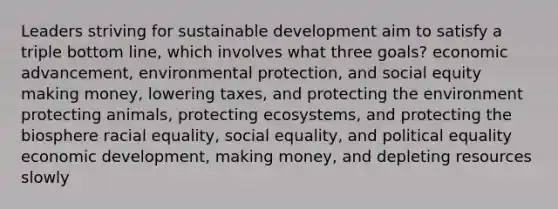 Leaders striving for sustainable development aim to satisfy a triple bottom line, which involves what three goals? economic advancement, environmental protection, and social equity making money, lowering taxes, and protecting the environment protecting animals, protecting ecosystems, and protecting the biosphere racial equality, social equality, and political equality economic development, making money, and depleting resources slowly