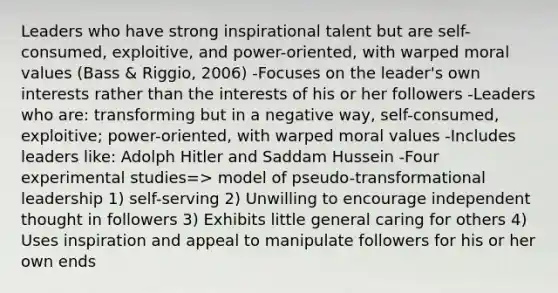 Leaders who have strong inspirational talent but are self-consumed, exploitive, and power-oriented, with warped moral values (Bass & Riggio, 2006) -Focuses on the leader's own interests rather than the interests of his or her followers -Leaders who are: transforming but in a negative way, self-consumed, exploitive; power-oriented, with warped moral values -Includes leaders like: Adolph Hitler and Saddam Hussein -Four experimental studies=> model of pseudo-transformational leadership 1) self-serving 2) Unwilling to encourage independent thought in followers 3) Exhibits little general caring for others 4) Uses inspiration and appeal to manipulate followers for his or her own ends