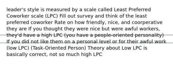 leader's style is measured by a scale called Least Preferred Coworker scale (LPC) Fill out survey and think of the least preferred coworker Rate on how friendly, nice, and coorperative they are If you thought they were nice but were awful workers, they'd have a high LPC (you have a people-oriented personality) If you did not like them on a personal level or for their awful work (low LPC) (Task-Oriented Person) Theory about Low LPC is basically correct, not so much high LPC