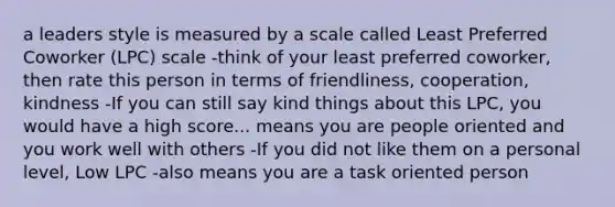 a leaders style is measured by a scale called Least Preferred Coworker (LPC) scale -think of your least preferred coworker, then rate this person in terms of friendliness, cooperation, kindness -If you can still say kind things about this LPC, you would have a high score... means you are people oriented and you work well with others -If you did not like them on a personal level, Low LPC -also means you are a task oriented person