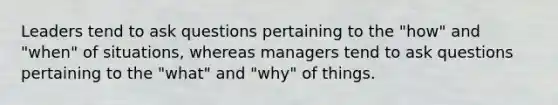 Leaders tend to ask questions pertaining to the "how" and "when" of situations, whereas managers tend to ask questions pertaining to the "what" and "why" of things.