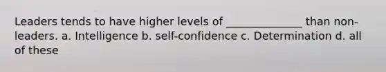 Leaders tends to have higher levels of ______________ than non-leaders. a. Intelligence b. self-confidence c. Determination d. all of these