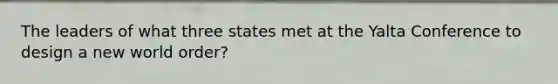 The leaders of what three states met at the Yalta Conference to design a new world order?
