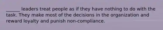 ______ leaders treat people as if they have nothing to do with the task. They make most of the decisions in the organization and reward loyalty and punish non-compliance.