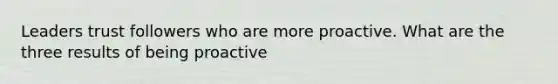 Leaders trust followers who are more proactive. What are the three results of being proactive